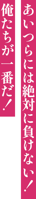 あいつらには絶対に負けない！俺たちが一番だ！
