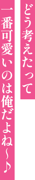 どう考えたって 一番可愛いのは俺だよね～♪