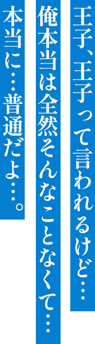 王子、王子って言われるけど… 俺本当は全然そんなことなくて… 本当に…普通だよ…。