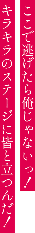 ここで逃げたら俺じゃないっ！キラキラのステージに皆と立つんだ！